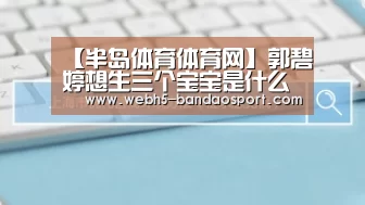 【半岛体育体育网】郭碧婷想生三个宝宝是什么情况 郭碧婷生子计划是怎么回事(图2) 半岛体育线上观看